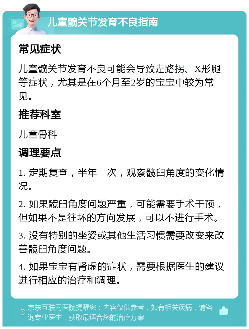 儿童髋关节发育不良指南 常见症状 儿童髋关节发育不良可能会导致走路拐、X形腿等症状，尤其是在6个月至2岁的宝宝中较为常见。 推荐科室 儿童骨科 调理要点 1. 定期复查，半年一次，观察髋臼角度的变化情况。 2. 如果髋臼角度问题严重，可能需要手术干预，但如果不是往坏的方向发展，可以不进行手术。 3. 没有特别的坐姿或其他生活习惯需要改变来改善髋臼角度问题。 4. 如果宝宝有肾虚的症状，需要根据医生的建议进行相应的治疗和调理。