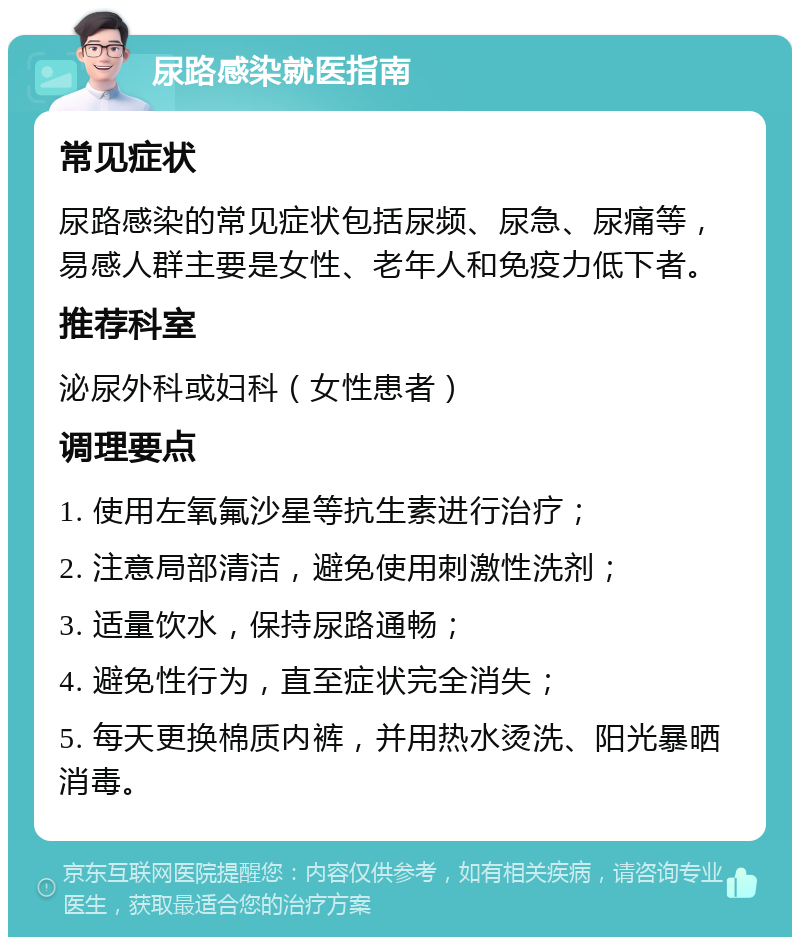 尿路感染就医指南 常见症状 尿路感染的常见症状包括尿频、尿急、尿痛等，易感人群主要是女性、老年人和免疫力低下者。 推荐科室 泌尿外科或妇科（女性患者） 调理要点 1. 使用左氧氟沙星等抗生素进行治疗； 2. 注意局部清洁，避免使用刺激性洗剂； 3. 适量饮水，保持尿路通畅； 4. 避免性行为，直至症状完全消失； 5. 每天更换棉质内裤，并用热水烫洗、阳光暴晒消毒。