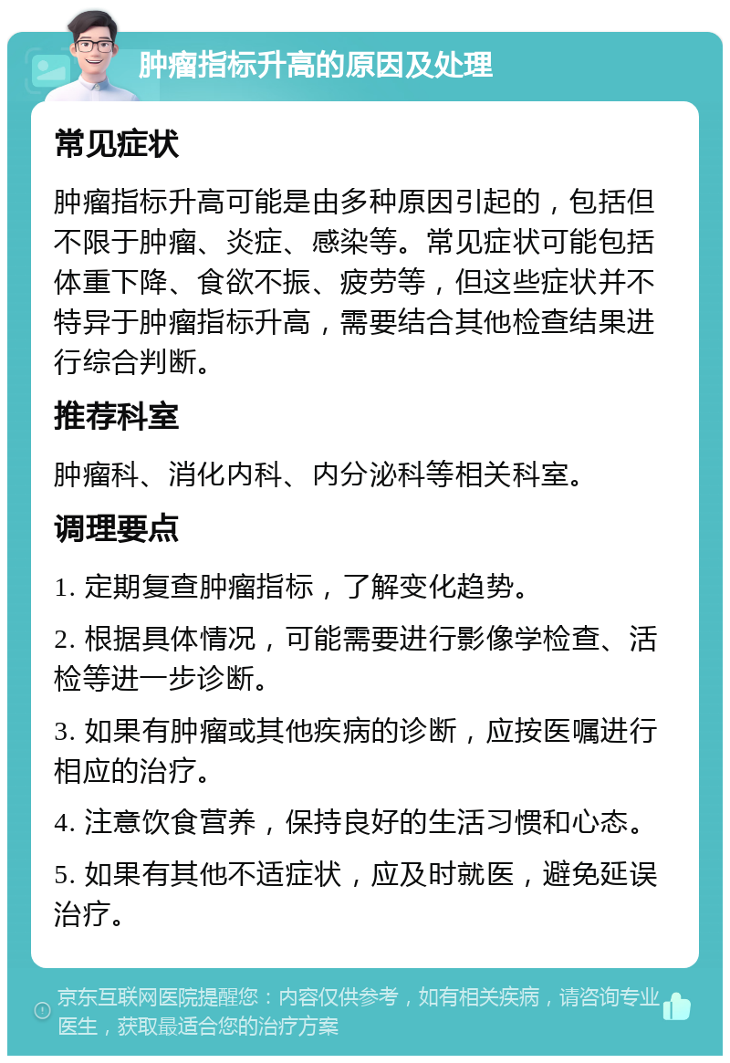 肿瘤指标升高的原因及处理 常见症状 肿瘤指标升高可能是由多种原因引起的，包括但不限于肿瘤、炎症、感染等。常见症状可能包括体重下降、食欲不振、疲劳等，但这些症状并不特异于肿瘤指标升高，需要结合其他检查结果进行综合判断。 推荐科室 肿瘤科、消化内科、内分泌科等相关科室。 调理要点 1. 定期复查肿瘤指标，了解变化趋势。 2. 根据具体情况，可能需要进行影像学检查、活检等进一步诊断。 3. 如果有肿瘤或其他疾病的诊断，应按医嘱进行相应的治疗。 4. 注意饮食营养，保持良好的生活习惯和心态。 5. 如果有其他不适症状，应及时就医，避免延误治疗。