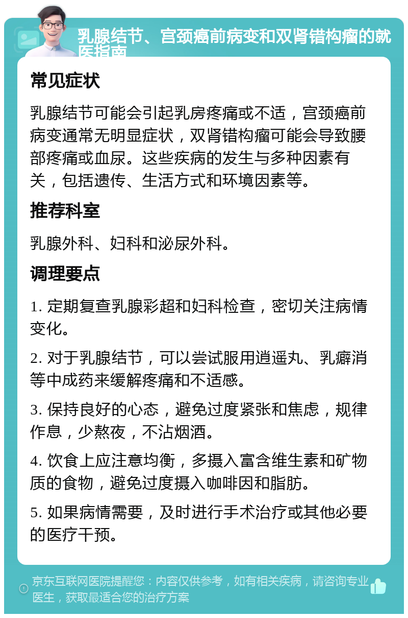 乳腺结节、宫颈癌前病变和双肾错构瘤的就医指南 常见症状 乳腺结节可能会引起乳房疼痛或不适，宫颈癌前病变通常无明显症状，双肾错构瘤可能会导致腰部疼痛或血尿。这些疾病的发生与多种因素有关，包括遗传、生活方式和环境因素等。 推荐科室 乳腺外科、妇科和泌尿外科。 调理要点 1. 定期复查乳腺彩超和妇科检查，密切关注病情变化。 2. 对于乳腺结节，可以尝试服用逍遥丸、乳癖消等中成药来缓解疼痛和不适感。 3. 保持良好的心态，避免过度紧张和焦虑，规律作息，少熬夜，不沾烟酒。 4. 饮食上应注意均衡，多摄入富含维生素和矿物质的食物，避免过度摄入咖啡因和脂肪。 5. 如果病情需要，及时进行手术治疗或其他必要的医疗干预。