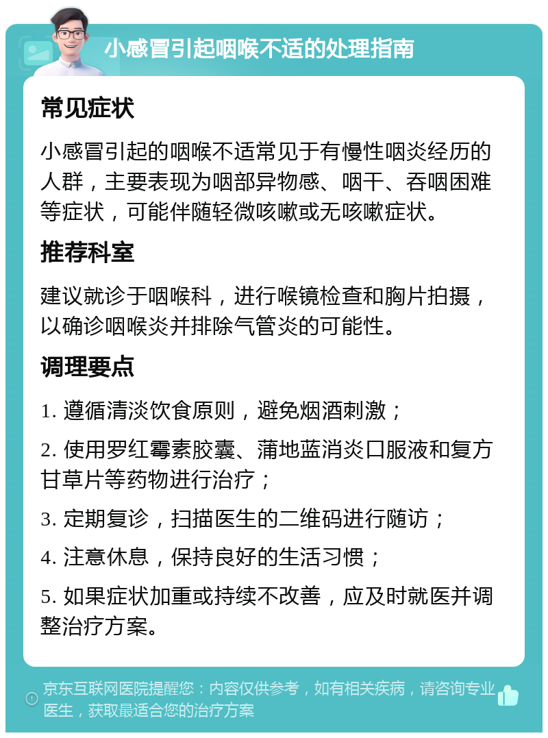 小感冒引起咽喉不适的处理指南 常见症状 小感冒引起的咽喉不适常见于有慢性咽炎经历的人群，主要表现为咽部异物感、咽干、吞咽困难等症状，可能伴随轻微咳嗽或无咳嗽症状。 推荐科室 建议就诊于咽喉科，进行喉镜检查和胸片拍摄，以确诊咽喉炎并排除气管炎的可能性。 调理要点 1. 遵循清淡饮食原则，避免烟酒刺激； 2. 使用罗红霉素胶囊、蒲地蓝消炎口服液和复方甘草片等药物进行治疗； 3. 定期复诊，扫描医生的二维码进行随访； 4. 注意休息，保持良好的生活习惯； 5. 如果症状加重或持续不改善，应及时就医并调整治疗方案。