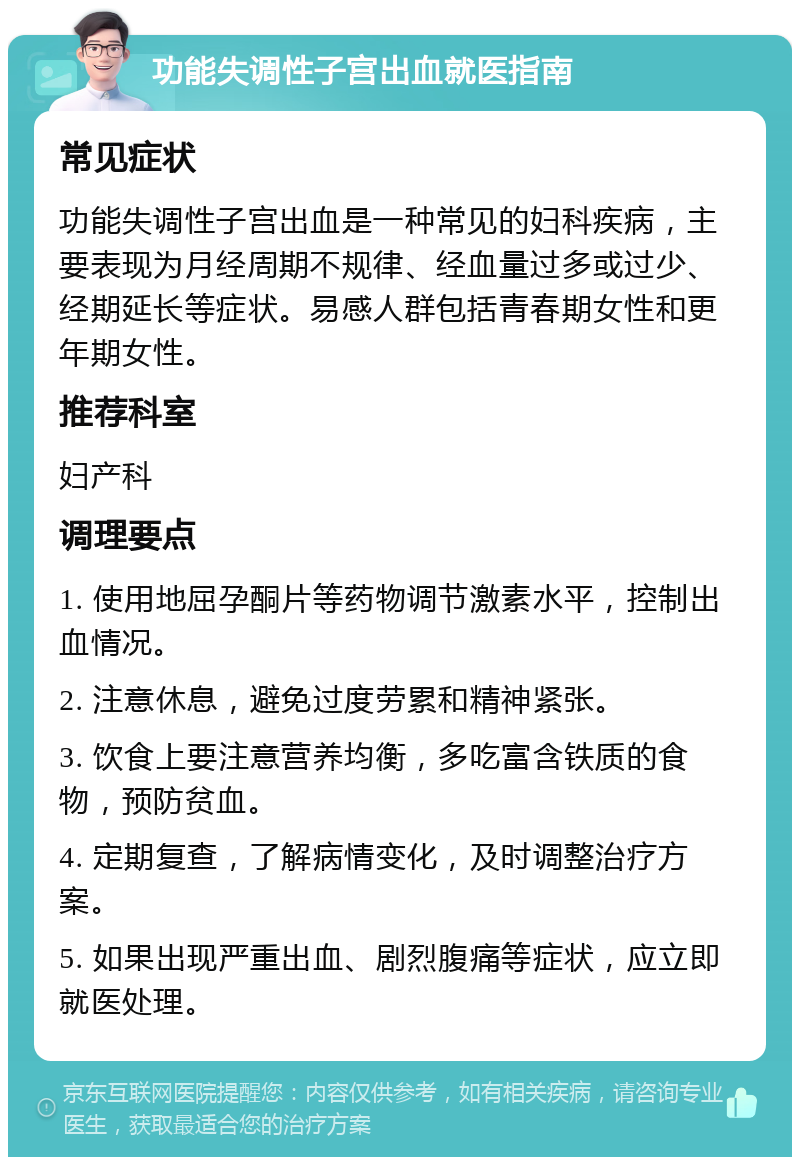 功能失调性子宫出血就医指南 常见症状 功能失调性子宫出血是一种常见的妇科疾病，主要表现为月经周期不规律、经血量过多或过少、经期延长等症状。易感人群包括青春期女性和更年期女性。 推荐科室 妇产科 调理要点 1. 使用地屈孕酮片等药物调节激素水平，控制出血情况。 2. 注意休息，避免过度劳累和精神紧张。 3. 饮食上要注意营养均衡，多吃富含铁质的食物，预防贫血。 4. 定期复查，了解病情变化，及时调整治疗方案。 5. 如果出现严重出血、剧烈腹痛等症状，应立即就医处理。