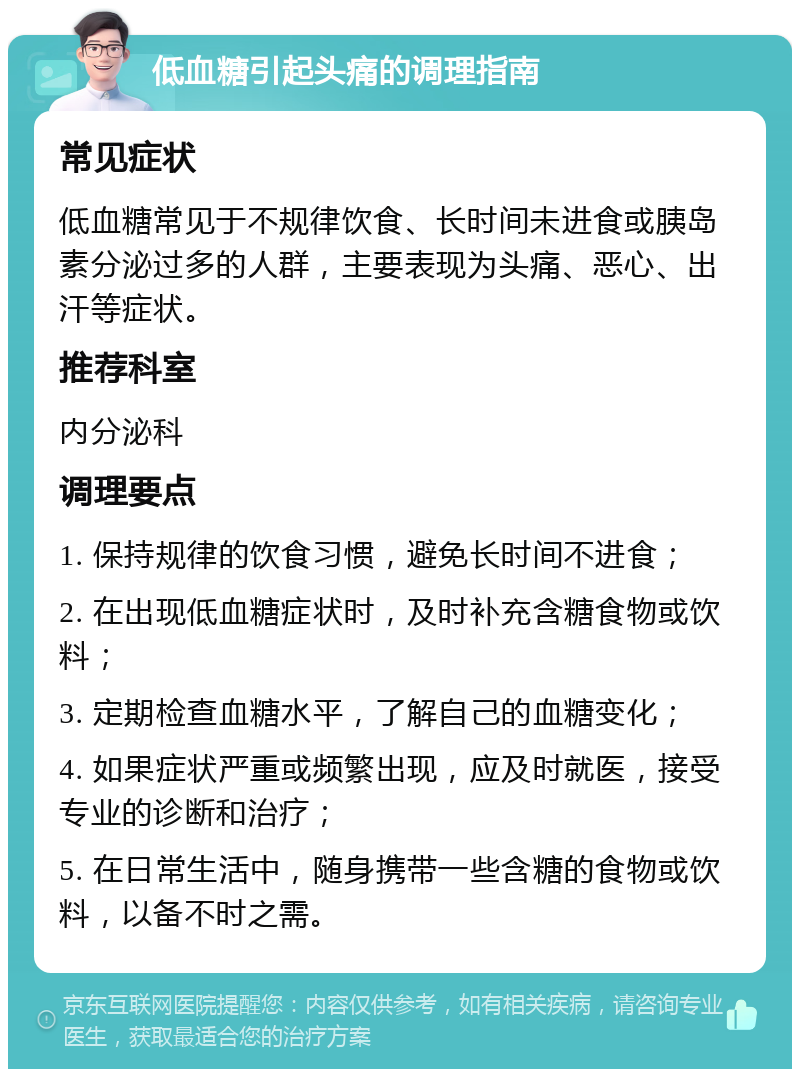 低血糖引起头痛的调理指南 常见症状 低血糖常见于不规律饮食、长时间未进食或胰岛素分泌过多的人群，主要表现为头痛、恶心、出汗等症状。 推荐科室 内分泌科 调理要点 1. 保持规律的饮食习惯，避免长时间不进食； 2. 在出现低血糖症状时，及时补充含糖食物或饮料； 3. 定期检查血糖水平，了解自己的血糖变化； 4. 如果症状严重或频繁出现，应及时就医，接受专业的诊断和治疗； 5. 在日常生活中，随身携带一些含糖的食物或饮料，以备不时之需。