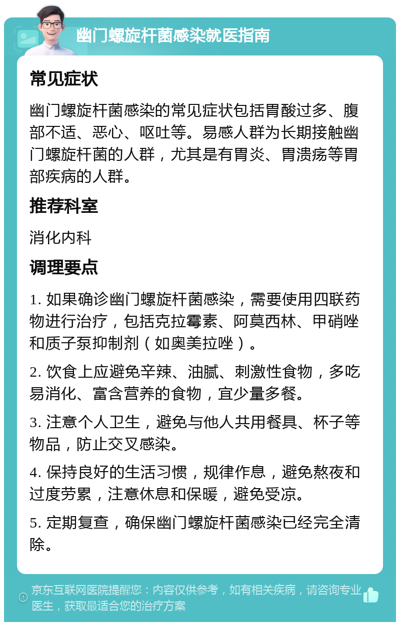 幽门螺旋杆菌感染就医指南 常见症状 幽门螺旋杆菌感染的常见症状包括胃酸过多、腹部不适、恶心、呕吐等。易感人群为长期接触幽门螺旋杆菌的人群，尤其是有胃炎、胃溃疡等胃部疾病的人群。 推荐科室 消化内科 调理要点 1. 如果确诊幽门螺旋杆菌感染，需要使用四联药物进行治疗，包括克拉霉素、阿莫西林、甲硝唑和质子泵抑制剂（如奥美拉唑）。 2. 饮食上应避免辛辣、油腻、刺激性食物，多吃易消化、富含营养的食物，宜少量多餐。 3. 注意个人卫生，避免与他人共用餐具、杯子等物品，防止交叉感染。 4. 保持良好的生活习惯，规律作息，避免熬夜和过度劳累，注意休息和保暖，避免受凉。 5. 定期复查，确保幽门螺旋杆菌感染已经完全清除。