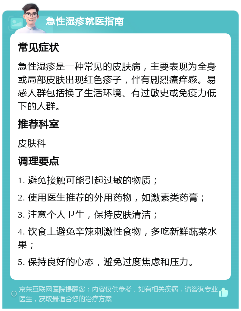 急性湿疹就医指南 常见症状 急性湿疹是一种常见的皮肤病，主要表现为全身或局部皮肤出现红色疹子，伴有剧烈瘙痒感。易感人群包括换了生活环境、有过敏史或免疫力低下的人群。 推荐科室 皮肤科 调理要点 1. 避免接触可能引起过敏的物质； 2. 使用医生推荐的外用药物，如激素类药膏； 3. 注意个人卫生，保持皮肤清洁； 4. 饮食上避免辛辣刺激性食物，多吃新鲜蔬菜水果； 5. 保持良好的心态，避免过度焦虑和压力。