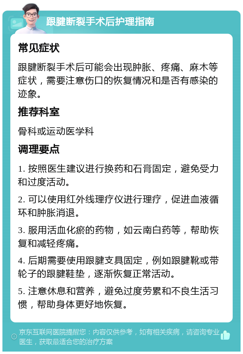 跟腱断裂手术后护理指南 常见症状 跟腱断裂手术后可能会出现肿胀、疼痛、麻木等症状，需要注意伤口的恢复情况和是否有感染的迹象。 推荐科室 骨科或运动医学科 调理要点 1. 按照医生建议进行换药和石膏固定，避免受力和过度活动。 2. 可以使用红外线理疗仪进行理疗，促进血液循环和肿胀消退。 3. 服用活血化瘀的药物，如云南白药等，帮助恢复和减轻疼痛。 4. 后期需要使用跟腱支具固定，例如跟腱靴或带轮子的跟腱鞋垫，逐渐恢复正常活动。 5. 注意休息和营养，避免过度劳累和不良生活习惯，帮助身体更好地恢复。