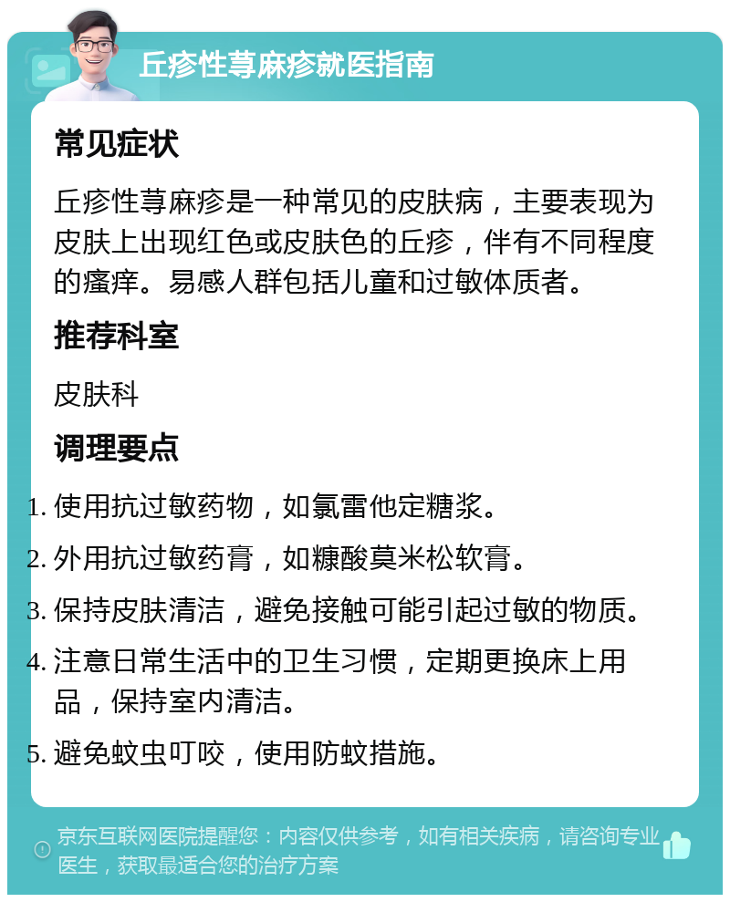 丘疹性荨麻疹就医指南 常见症状 丘疹性荨麻疹是一种常见的皮肤病，主要表现为皮肤上出现红色或皮肤色的丘疹，伴有不同程度的瘙痒。易感人群包括儿童和过敏体质者。 推荐科室 皮肤科 调理要点 使用抗过敏药物，如氯雷他定糖浆。 外用抗过敏药膏，如糠酸莫米松软膏。 保持皮肤清洁，避免接触可能引起过敏的物质。 注意日常生活中的卫生习惯，定期更换床上用品，保持室内清洁。 避免蚊虫叮咬，使用防蚊措施。