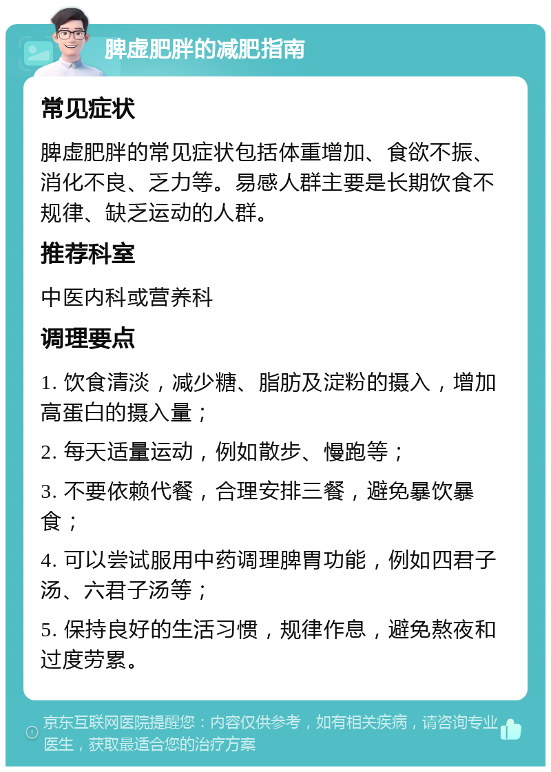 脾虚肥胖的减肥指南 常见症状 脾虚肥胖的常见症状包括体重增加、食欲不振、消化不良、乏力等。易感人群主要是长期饮食不规律、缺乏运动的人群。 推荐科室 中医内科或营养科 调理要点 1. 饮食清淡，减少糖、脂肪及淀粉的摄入，增加高蛋白的摄入量； 2. 每天适量运动，例如散步、慢跑等； 3. 不要依赖代餐，合理安排三餐，避免暴饮暴食； 4. 可以尝试服用中药调理脾胃功能，例如四君子汤、六君子汤等； 5. 保持良好的生活习惯，规律作息，避免熬夜和过度劳累。