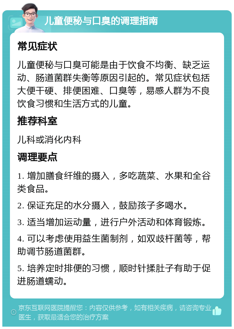 儿童便秘与口臭的调理指南 常见症状 儿童便秘与口臭可能是由于饮食不均衡、缺乏运动、肠道菌群失衡等原因引起的。常见症状包括大便干硬、排便困难、口臭等，易感人群为不良饮食习惯和生活方式的儿童。 推荐科室 儿科或消化内科 调理要点 1. 增加膳食纤维的摄入，多吃蔬菜、水果和全谷类食品。 2. 保证充足的水分摄入，鼓励孩子多喝水。 3. 适当增加运动量，进行户外活动和体育锻炼。 4. 可以考虑使用益生菌制剂，如双歧杆菌等，帮助调节肠道菌群。 5. 培养定时排便的习惯，顺时针揉肚子有助于促进肠道蠕动。