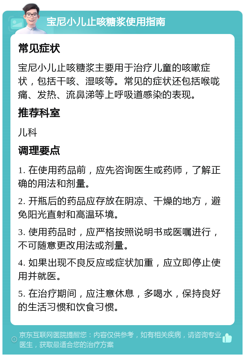 宝尼小儿止咳糖浆使用指南 常见症状 宝尼小儿止咳糖浆主要用于治疗儿童的咳嗽症状，包括干咳、湿咳等。常见的症状还包括喉咙痛、发热、流鼻涕等上呼吸道感染的表现。 推荐科室 儿科 调理要点 1. 在使用药品前，应先咨询医生或药师，了解正确的用法和剂量。 2. 开瓶后的药品应存放在阴凉、干燥的地方，避免阳光直射和高温环境。 3. 使用药品时，应严格按照说明书或医嘱进行，不可随意更改用法或剂量。 4. 如果出现不良反应或症状加重，应立即停止使用并就医。 5. 在治疗期间，应注意休息，多喝水，保持良好的生活习惯和饮食习惯。