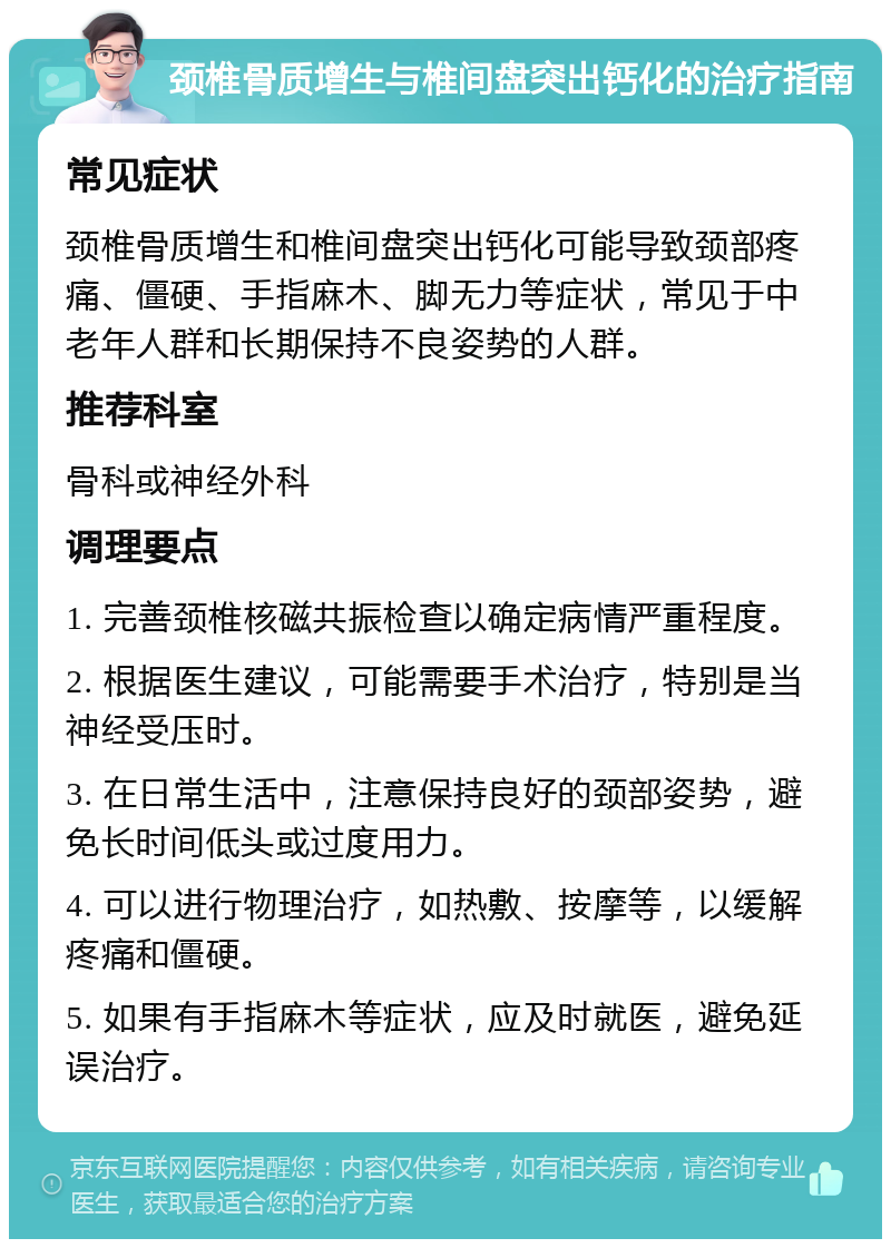 颈椎骨质增生与椎间盘突出钙化的治疗指南 常见症状 颈椎骨质增生和椎间盘突出钙化可能导致颈部疼痛、僵硬、手指麻木、脚无力等症状，常见于中老年人群和长期保持不良姿势的人群。 推荐科室 骨科或神经外科 调理要点 1. 完善颈椎核磁共振检查以确定病情严重程度。 2. 根据医生建议，可能需要手术治疗，特别是当神经受压时。 3. 在日常生活中，注意保持良好的颈部姿势，避免长时间低头或过度用力。 4. 可以进行物理治疗，如热敷、按摩等，以缓解疼痛和僵硬。 5. 如果有手指麻木等症状，应及时就医，避免延误治疗。