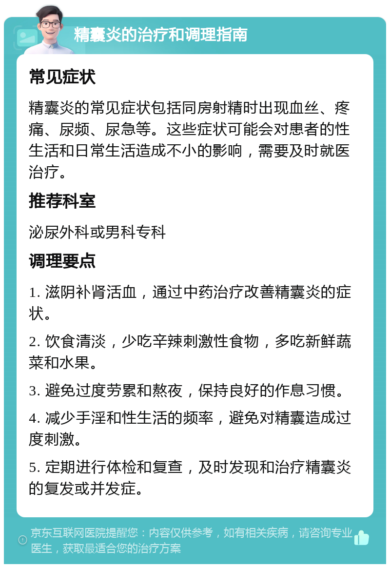 精囊炎的治疗和调理指南 常见症状 精囊炎的常见症状包括同房射精时出现血丝、疼痛、尿频、尿急等。这些症状可能会对患者的性生活和日常生活造成不小的影响，需要及时就医治疗。 推荐科室 泌尿外科或男科专科 调理要点 1. 滋阴补肾活血，通过中药治疗改善精囊炎的症状。 2. 饮食清淡，少吃辛辣刺激性食物，多吃新鲜蔬菜和水果。 3. 避免过度劳累和熬夜，保持良好的作息习惯。 4. 减少手淫和性生活的频率，避免对精囊造成过度刺激。 5. 定期进行体检和复查，及时发现和治疗精囊炎的复发或并发症。