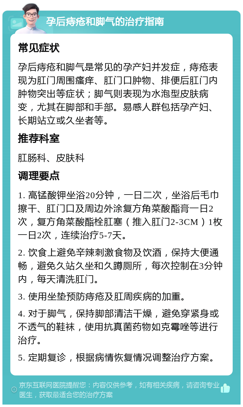 孕后痔疮和脚气的治疗指南 常见症状 孕后痔疮和脚气是常见的孕产妇并发症，痔疮表现为肛门周围瘙痒、肛门口肿物、排便后肛门内肿物突出等症状；脚气则表现为水泡型皮肤病变，尤其在脚部和手部。易感人群包括孕产妇、长期站立或久坐者等。 推荐科室 肛肠科、皮肤科 调理要点 1. 高锰酸钾坐浴20分钟，一日二次，坐浴后毛巾擦干、肛门口及周边外涂复方角菜酸酯膏一日2次，复方角菜酸酯栓肛塞（推入肛门2-3CM）1枚一日2次，连续治疗5-7天。 2. 饮食上避免辛辣刺激食物及饮酒，保持大便通畅，避免久站久坐和久蹲厕所，每次控制在3分钟内，每天清洗肛门。 3. 使用坐垫预防痔疮及肛周疾病的加重。 4. 对于脚气，保持脚部清洁干燥，避免穿紧身或不透气的鞋袜，使用抗真菌药物如克霉唑等进行治疗。 5. 定期复诊，根据病情恢复情况调整治疗方案。