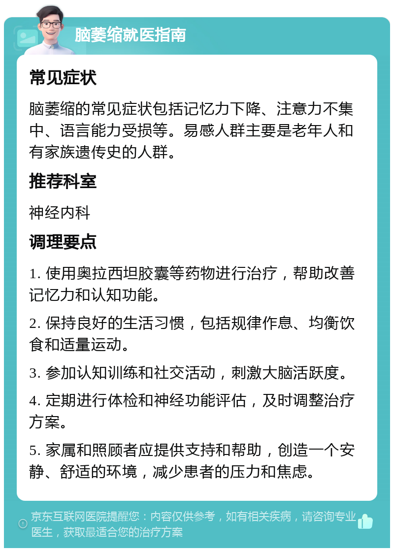 脑萎缩就医指南 常见症状 脑萎缩的常见症状包括记忆力下降、注意力不集中、语言能力受损等。易感人群主要是老年人和有家族遗传史的人群。 推荐科室 神经内科 调理要点 1. 使用奥拉西坦胶囊等药物进行治疗，帮助改善记忆力和认知功能。 2. 保持良好的生活习惯，包括规律作息、均衡饮食和适量运动。 3. 参加认知训练和社交活动，刺激大脑活跃度。 4. 定期进行体检和神经功能评估，及时调整治疗方案。 5. 家属和照顾者应提供支持和帮助，创造一个安静、舒适的环境，减少患者的压力和焦虑。