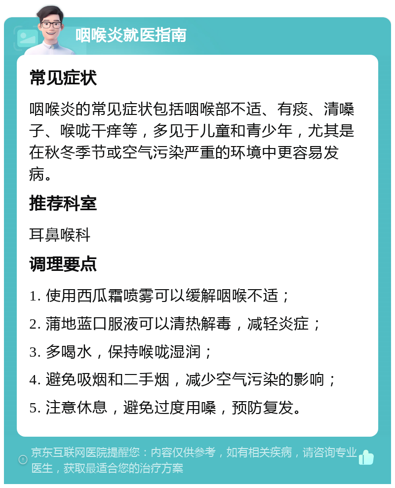 咽喉炎就医指南 常见症状 咽喉炎的常见症状包括咽喉部不适、有痰、清嗓子、喉咙干痒等，多见于儿童和青少年，尤其是在秋冬季节或空气污染严重的环境中更容易发病。 推荐科室 耳鼻喉科 调理要点 1. 使用西瓜霜喷雾可以缓解咽喉不适； 2. 蒲地蓝口服液可以清热解毒，减轻炎症； 3. 多喝水，保持喉咙湿润； 4. 避免吸烟和二手烟，减少空气污染的影响； 5. 注意休息，避免过度用嗓，预防复发。