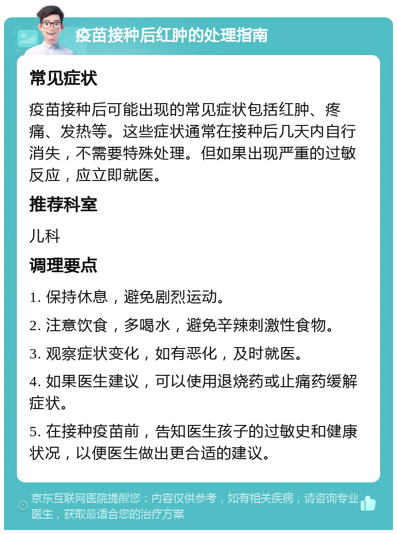 疫苗接种后红肿的处理指南 常见症状 疫苗接种后可能出现的常见症状包括红肿、疼痛、发热等。这些症状通常在接种后几天内自行消失，不需要特殊处理。但如果出现严重的过敏反应，应立即就医。 推荐科室 儿科 调理要点 1. 保持休息，避免剧烈运动。 2. 注意饮食，多喝水，避免辛辣刺激性食物。 3. 观察症状变化，如有恶化，及时就医。 4. 如果医生建议，可以使用退烧药或止痛药缓解症状。 5. 在接种疫苗前，告知医生孩子的过敏史和健康状况，以便医生做出更合适的建议。