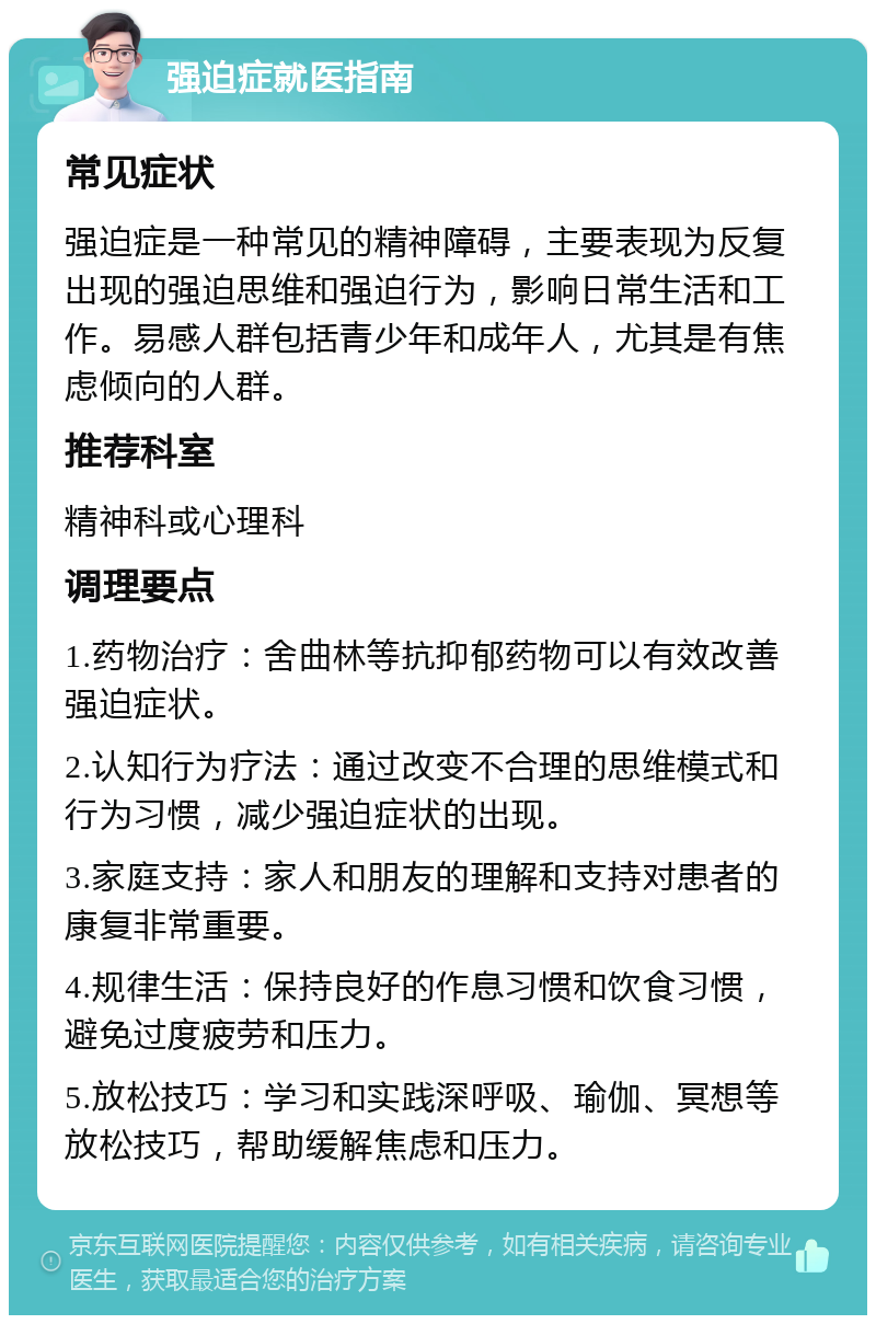 强迫症就医指南 常见症状 强迫症是一种常见的精神障碍，主要表现为反复出现的强迫思维和强迫行为，影响日常生活和工作。易感人群包括青少年和成年人，尤其是有焦虑倾向的人群。 推荐科室 精神科或心理科 调理要点 1.药物治疗：舍曲林等抗抑郁药物可以有效改善强迫症状。 2.认知行为疗法：通过改变不合理的思维模式和行为习惯，减少强迫症状的出现。 3.家庭支持：家人和朋友的理解和支持对患者的康复非常重要。 4.规律生活：保持良好的作息习惯和饮食习惯，避免过度疲劳和压力。 5.放松技巧：学习和实践深呼吸、瑜伽、冥想等放松技巧，帮助缓解焦虑和压力。