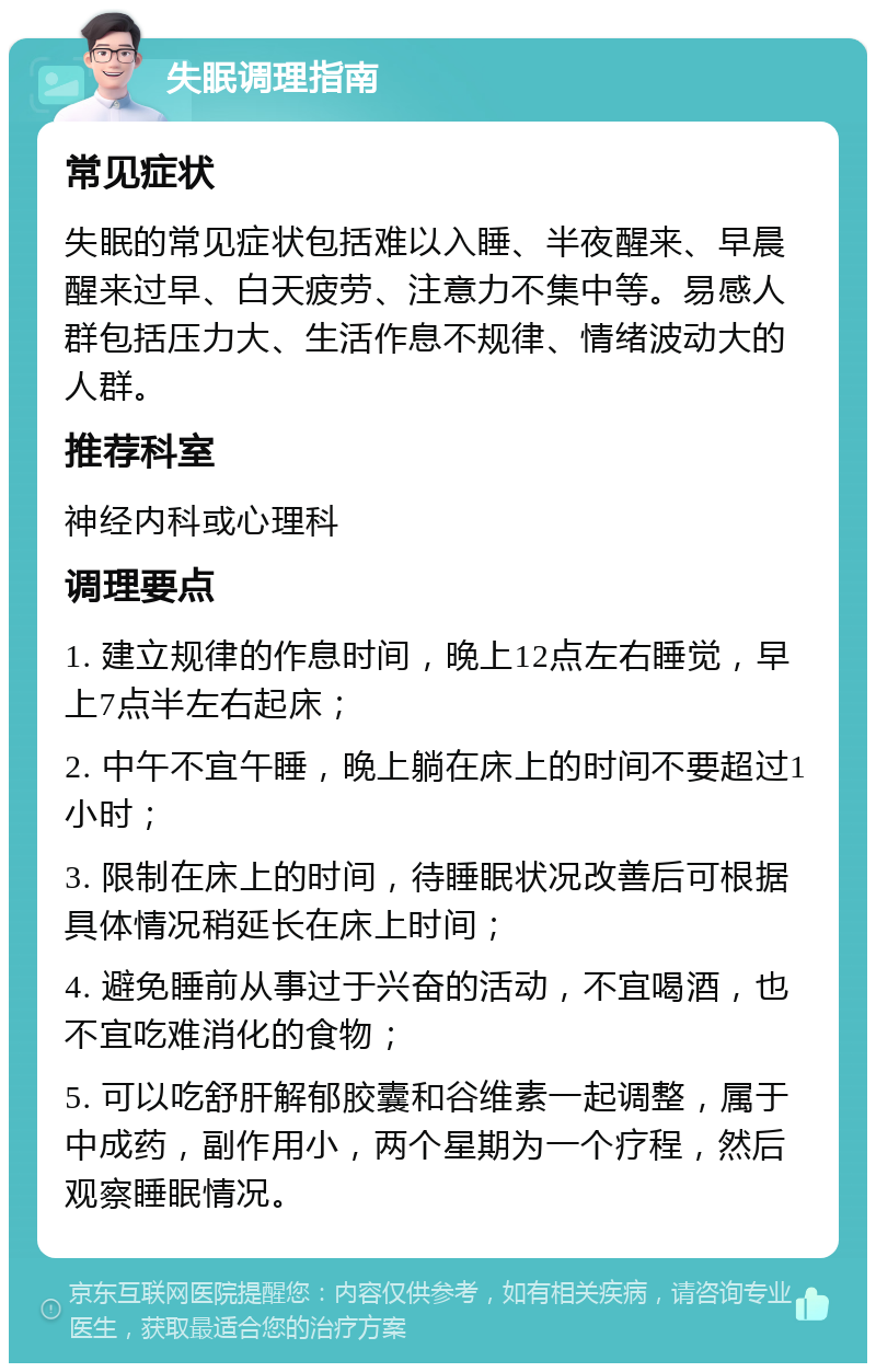 失眠调理指南 常见症状 失眠的常见症状包括难以入睡、半夜醒来、早晨醒来过早、白天疲劳、注意力不集中等。易感人群包括压力大、生活作息不规律、情绪波动大的人群。 推荐科室 神经内科或心理科 调理要点 1. 建立规律的作息时间，晚上12点左右睡觉，早上7点半左右起床； 2. 中午不宜午睡，晚上躺在床上的时间不要超过1小时； 3. 限制在床上的时间，待睡眠状况改善后可根据具体情况稍延长在床上时间； 4. 避免睡前从事过于兴奋的活动，不宜喝酒，也不宜吃难消化的食物； 5. 可以吃舒肝解郁胶囊和谷维素一起调整，属于中成药，副作用小，两个星期为一个疗程，然后观察睡眠情况。