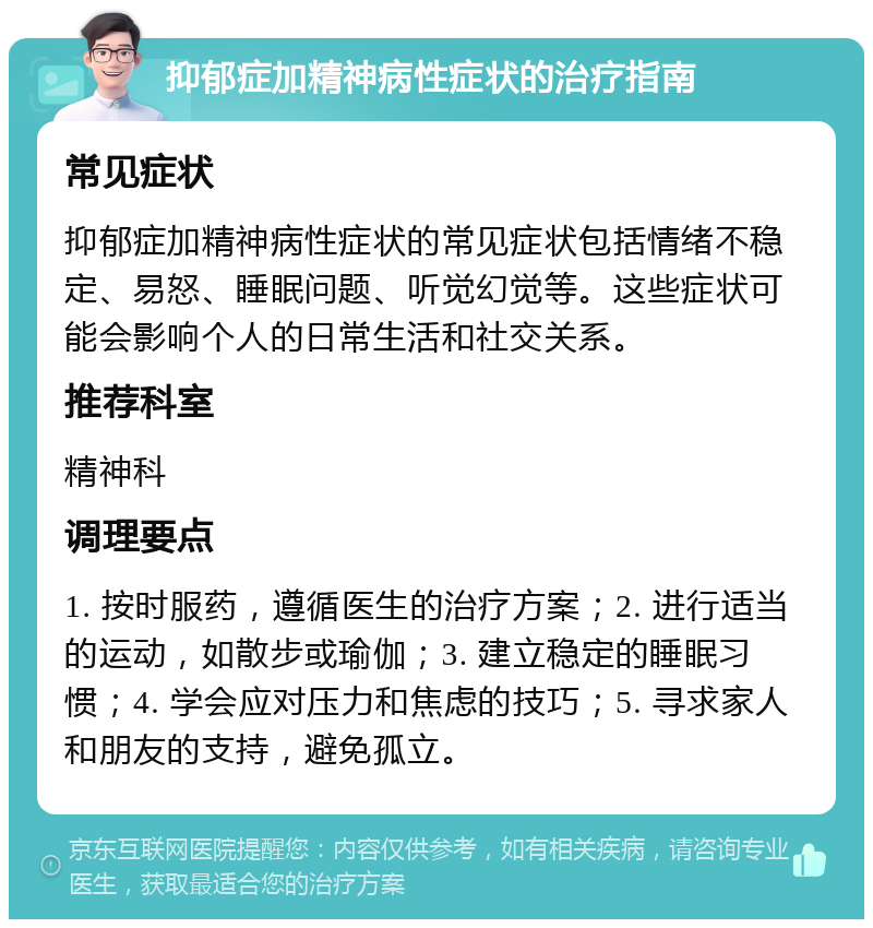 抑郁症加精神病性症状的治疗指南 常见症状 抑郁症加精神病性症状的常见症状包括情绪不稳定、易怒、睡眠问题、听觉幻觉等。这些症状可能会影响个人的日常生活和社交关系。 推荐科室 精神科 调理要点 1. 按时服药，遵循医生的治疗方案；2. 进行适当的运动，如散步或瑜伽；3. 建立稳定的睡眠习惯；4. 学会应对压力和焦虑的技巧；5. 寻求家人和朋友的支持，避免孤立。