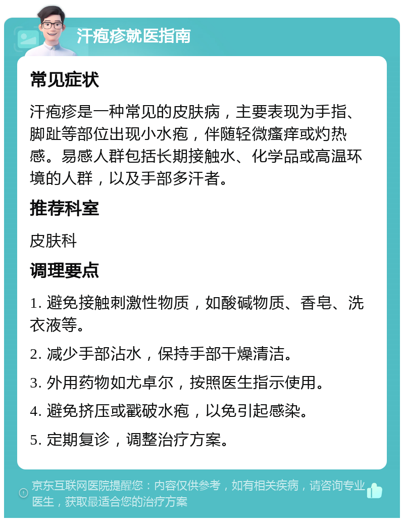 汗疱疹就医指南 常见症状 汗疱疹是一种常见的皮肤病，主要表现为手指、脚趾等部位出现小水疱，伴随轻微瘙痒或灼热感。易感人群包括长期接触水、化学品或高温环境的人群，以及手部多汗者。 推荐科室 皮肤科 调理要点 1. 避免接触刺激性物质，如酸碱物质、香皂、洗衣液等。 2. 减少手部沾水，保持手部干燥清洁。 3. 外用药物如尤卓尔，按照医生指示使用。 4. 避免挤压或戳破水疱，以免引起感染。 5. 定期复诊，调整治疗方案。