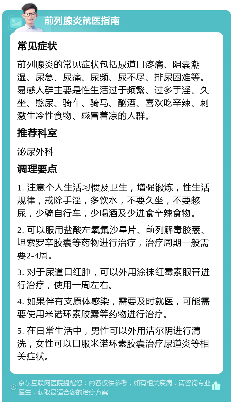 前列腺炎就医指南 常见症状 前列腺炎的常见症状包括尿道口疼痛、阴囊潮湿、尿急、尿痛、尿频、尿不尽、排尿困难等。易感人群主要是性生活过于频繁、过多手淫、久坐、憋尿、骑车、骑马、酗酒、喜欢吃辛辣、刺激生冷性食物、感冒着凉的人群。 推荐科室 泌尿外科 调理要点 1. 注意个人生活习惯及卫生，增强锻炼，性生活规律，戒除手淫，多饮水，不要久坐，不要憋尿，少骑自行车，少喝酒及少进食辛辣食物。 2. 可以服用盐酸左氧氟沙星片、前列解毒胶囊、坦索罗辛胶囊等药物进行治疗，治疗周期一般需要2-4周。 3. 对于尿道口红肿，可以外用涂抹红霉素眼膏进行治疗，使用一周左右。 4. 如果伴有支原体感染，需要及时就医，可能需要使用米诺环素胶囊等药物进行治疗。 5. 在日常生活中，男性可以外用洁尔阴进行清洗，女性可以口服米诺环素胶囊治疗尿道炎等相关症状。