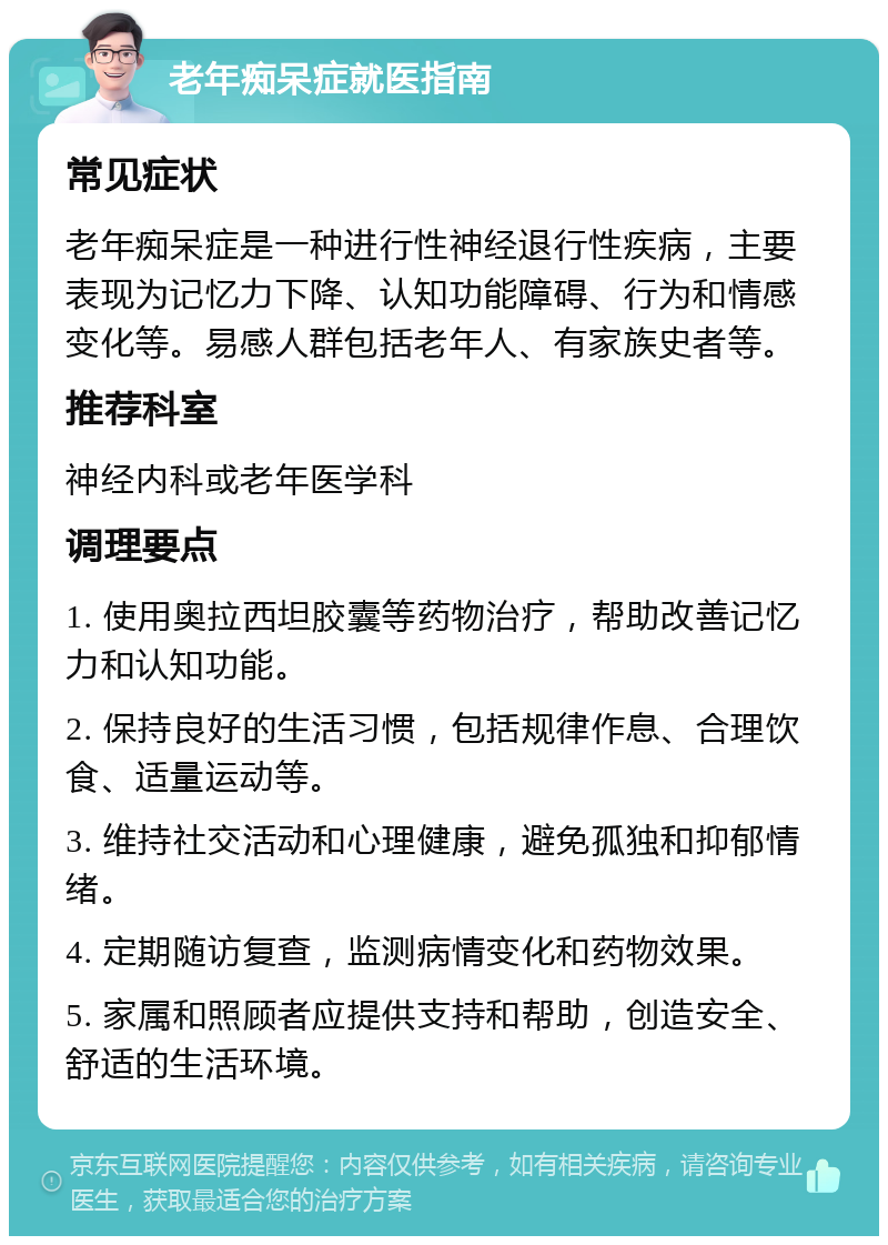 老年痴呆症就医指南 常见症状 老年痴呆症是一种进行性神经退行性疾病，主要表现为记忆力下降、认知功能障碍、行为和情感变化等。易感人群包括老年人、有家族史者等。 推荐科室 神经内科或老年医学科 调理要点 1. 使用奥拉西坦胶囊等药物治疗，帮助改善记忆力和认知功能。 2. 保持良好的生活习惯，包括规律作息、合理饮食、适量运动等。 3. 维持社交活动和心理健康，避免孤独和抑郁情绪。 4. 定期随访复查，监测病情变化和药物效果。 5. 家属和照顾者应提供支持和帮助，创造安全、舒适的生活环境。