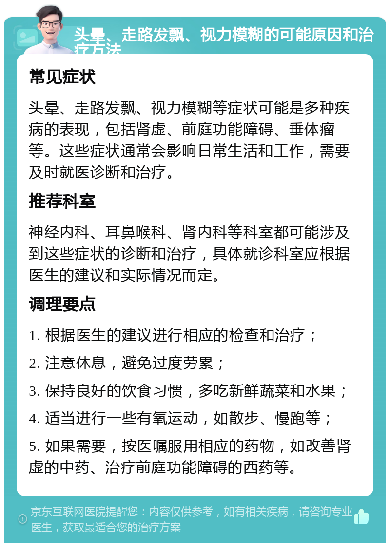 头晕、走路发飘、视力模糊的可能原因和治疗方法 常见症状 头晕、走路发飘、视力模糊等症状可能是多种疾病的表现，包括肾虚、前庭功能障碍、垂体瘤等。这些症状通常会影响日常生活和工作，需要及时就医诊断和治疗。 推荐科室 神经内科、耳鼻喉科、肾内科等科室都可能涉及到这些症状的诊断和治疗，具体就诊科室应根据医生的建议和实际情况而定。 调理要点 1. 根据医生的建议进行相应的检查和治疗； 2. 注意休息，避免过度劳累； 3. 保持良好的饮食习惯，多吃新鲜蔬菜和水果； 4. 适当进行一些有氧运动，如散步、慢跑等； 5. 如果需要，按医嘱服用相应的药物，如改善肾虚的中药、治疗前庭功能障碍的西药等。