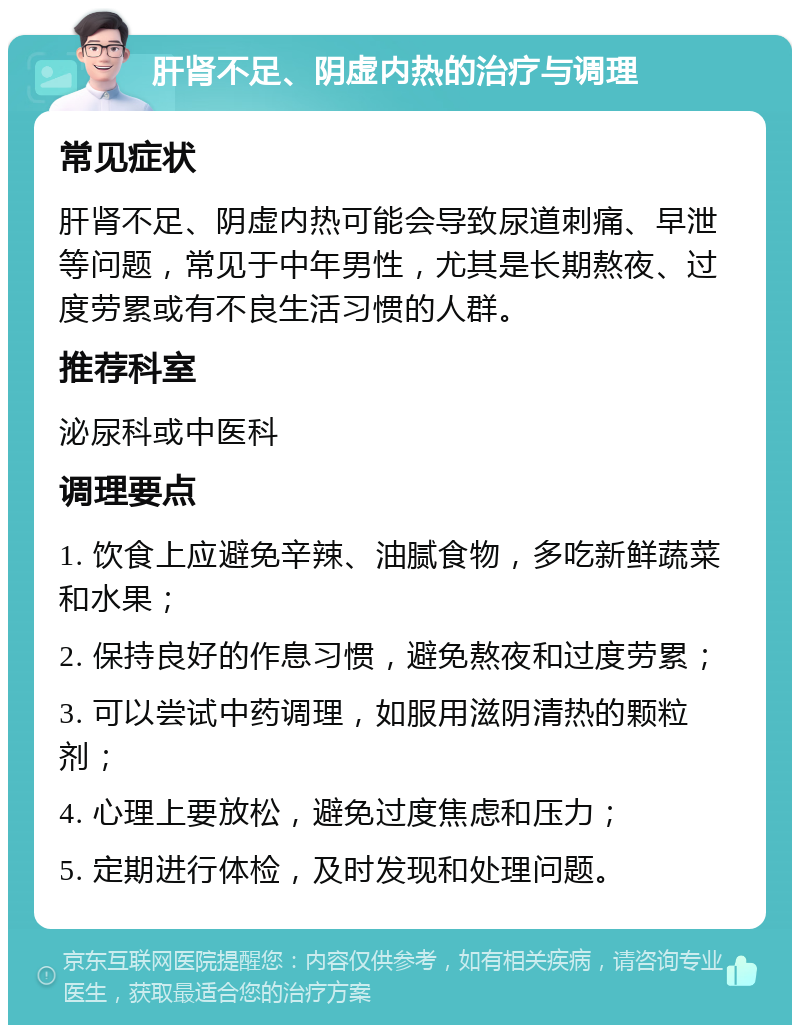 肝肾不足、阴虚内热的治疗与调理 常见症状 肝肾不足、阴虚内热可能会导致尿道刺痛、早泄等问题，常见于中年男性，尤其是长期熬夜、过度劳累或有不良生活习惯的人群。 推荐科室 泌尿科或中医科 调理要点 1. 饮食上应避免辛辣、油腻食物，多吃新鲜蔬菜和水果； 2. 保持良好的作息习惯，避免熬夜和过度劳累； 3. 可以尝试中药调理，如服用滋阴清热的颗粒剂； 4. 心理上要放松，避免过度焦虑和压力； 5. 定期进行体检，及时发现和处理问题。