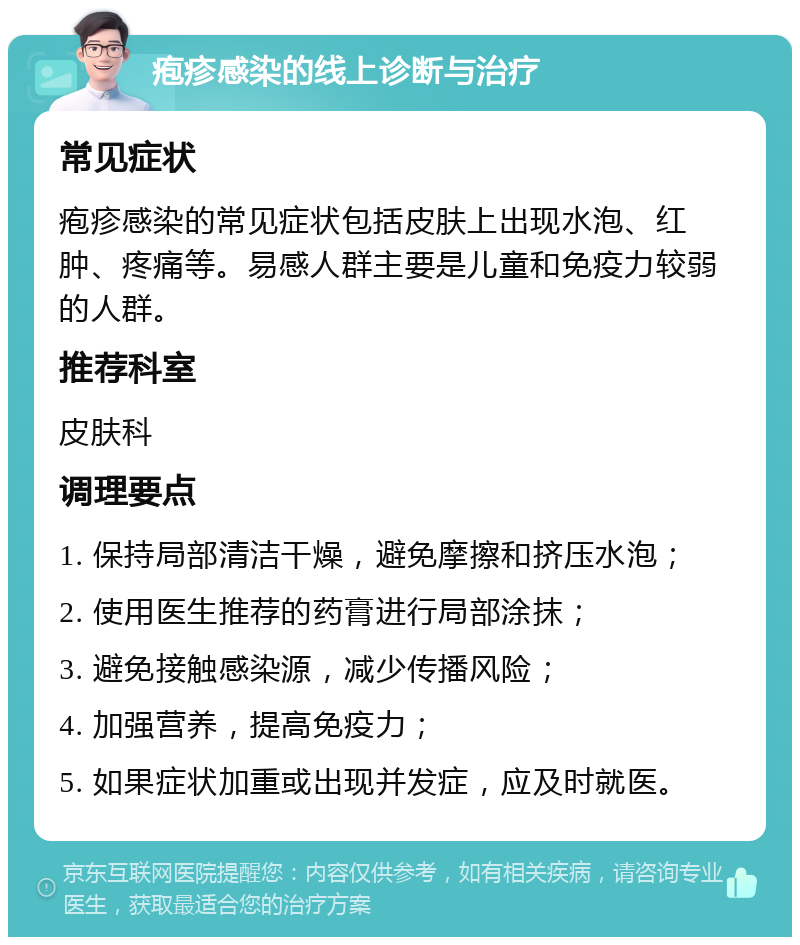 疱疹感染的线上诊断与治疗 常见症状 疱疹感染的常见症状包括皮肤上出现水泡、红肿、疼痛等。易感人群主要是儿童和免疫力较弱的人群。 推荐科室 皮肤科 调理要点 1. 保持局部清洁干燥，避免摩擦和挤压水泡； 2. 使用医生推荐的药膏进行局部涂抹； 3. 避免接触感染源，减少传播风险； 4. 加强营养，提高免疫力； 5. 如果症状加重或出现并发症，应及时就医。