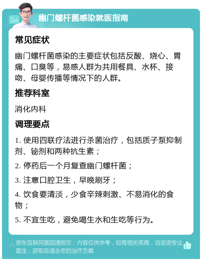 幽门螺杆菌感染就医指南 常见症状 幽门螺杆菌感染的主要症状包括反酸、烧心、胃痛、口臭等，易感人群为共用餐具、水杯、接吻、母婴传播等情况下的人群。 推荐科室 消化内科 调理要点 1. 使用四联疗法进行杀菌治疗，包括质子泵抑制剂、铋剂和两种抗生素； 2. 停药后一个月复查幽门螺杆菌； 3. 注意口腔卫生，早晚刷牙； 4. 饮食要清淡，少食辛辣刺激、不易消化的食物； 5. 不宜生吃，避免喝生水和生吃等行为。