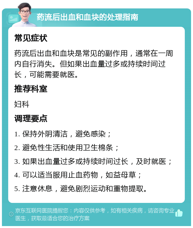 药流后出血和血块的处理指南 常见症状 药流后出血和血块是常见的副作用，通常在一周内自行消失。但如果出血量过多或持续时间过长，可能需要就医。 推荐科室 妇科 调理要点 1. 保持外阴清洁，避免感染； 2. 避免性生活和使用卫生棉条； 3. 如果出血量过多或持续时间过长，及时就医； 4. 可以适当服用止血药物，如益母草； 5. 注意休息，避免剧烈运动和重物提取。