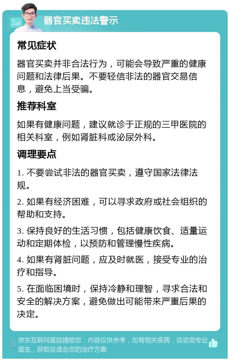 器官买卖违法警示 常见症状 器官买卖并非合法行为，可能会导致严重的健康问题和法律后果。不要轻信非法的器官交易信息，避免上当受骗。 推荐科室 如果有健康问题，建议就诊于正规的三甲医院的相关科室，例如肾脏科或泌尿外科。 调理要点 1. 不要尝试非法的器官买卖，遵守国家法律法规。 2. 如果有经济困难，可以寻求政府或社会组织的帮助和支持。 3. 保持良好的生活习惯，包括健康饮食、适量运动和定期体检，以预防和管理慢性疾病。 4. 如果有肾脏问题，应及时就医，接受专业的治疗和指导。 5. 在面临困境时，保持冷静和理智，寻求合法和安全的解决方案，避免做出可能带来严重后果的决定。