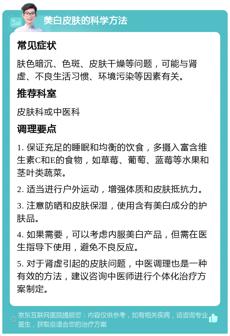 美白皮肤的科学方法 常见症状 肤色暗沉、色斑、皮肤干燥等问题，可能与肾虚、不良生活习惯、环境污染等因素有关。 推荐科室 皮肤科或中医科 调理要点 1. 保证充足的睡眠和均衡的饮食，多摄入富含维生素C和E的食物，如草莓、葡萄、蓝莓等水果和茎叶类蔬菜。 2. 适当进行户外运动，增强体质和皮肤抵抗力。 3. 注意防晒和皮肤保湿，使用含有美白成分的护肤品。 4. 如果需要，可以考虑内服美白产品，但需在医生指导下使用，避免不良反应。 5. 对于肾虚引起的皮肤问题，中医调理也是一种有效的方法，建议咨询中医师进行个体化治疗方案制定。