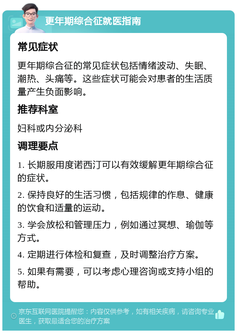 更年期综合征就医指南 常见症状 更年期综合征的常见症状包括情绪波动、失眠、潮热、头痛等。这些症状可能会对患者的生活质量产生负面影响。 推荐科室 妇科或内分泌科 调理要点 1. 长期服用度诺西汀可以有效缓解更年期综合征的症状。 2. 保持良好的生活习惯，包括规律的作息、健康的饮食和适量的运动。 3. 学会放松和管理压力，例如通过冥想、瑜伽等方式。 4. 定期进行体检和复查，及时调整治疗方案。 5. 如果有需要，可以考虑心理咨询或支持小组的帮助。