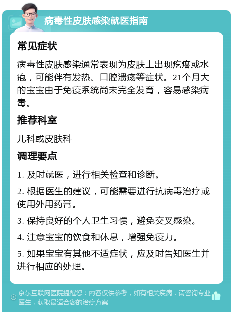 病毒性皮肤感染就医指南 常见症状 病毒性皮肤感染通常表现为皮肤上出现疙瘩或水疱，可能伴有发热、口腔溃疡等症状。21个月大的宝宝由于免疫系统尚未完全发育，容易感染病毒。 推荐科室 儿科或皮肤科 调理要点 1. 及时就医，进行相关检查和诊断。 2. 根据医生的建议，可能需要进行抗病毒治疗或使用外用药膏。 3. 保持良好的个人卫生习惯，避免交叉感染。 4. 注意宝宝的饮食和休息，增强免疫力。 5. 如果宝宝有其他不适症状，应及时告知医生并进行相应的处理。