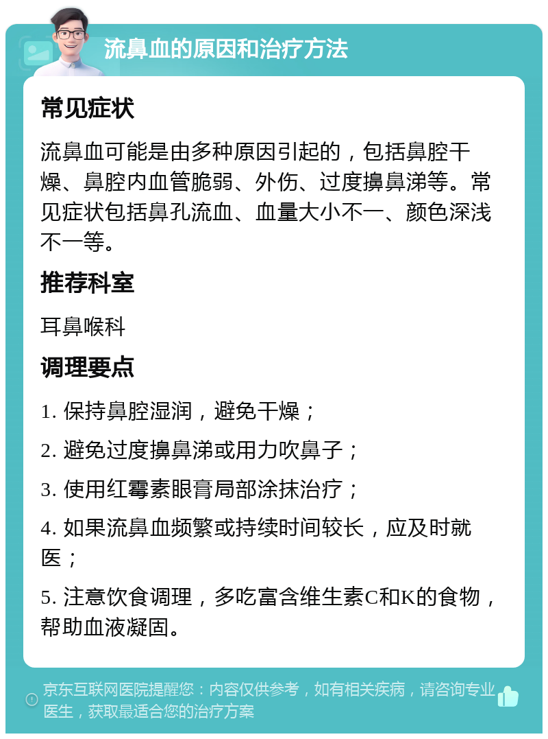 流鼻血的原因和治疗方法 常见症状 流鼻血可能是由多种原因引起的，包括鼻腔干燥、鼻腔内血管脆弱、外伤、过度擤鼻涕等。常见症状包括鼻孔流血、血量大小不一、颜色深浅不一等。 推荐科室 耳鼻喉科 调理要点 1. 保持鼻腔湿润，避免干燥； 2. 避免过度擤鼻涕或用力吹鼻子； 3. 使用红霉素眼膏局部涂抹治疗； 4. 如果流鼻血频繁或持续时间较长，应及时就医； 5. 注意饮食调理，多吃富含维生素C和K的食物，帮助血液凝固。