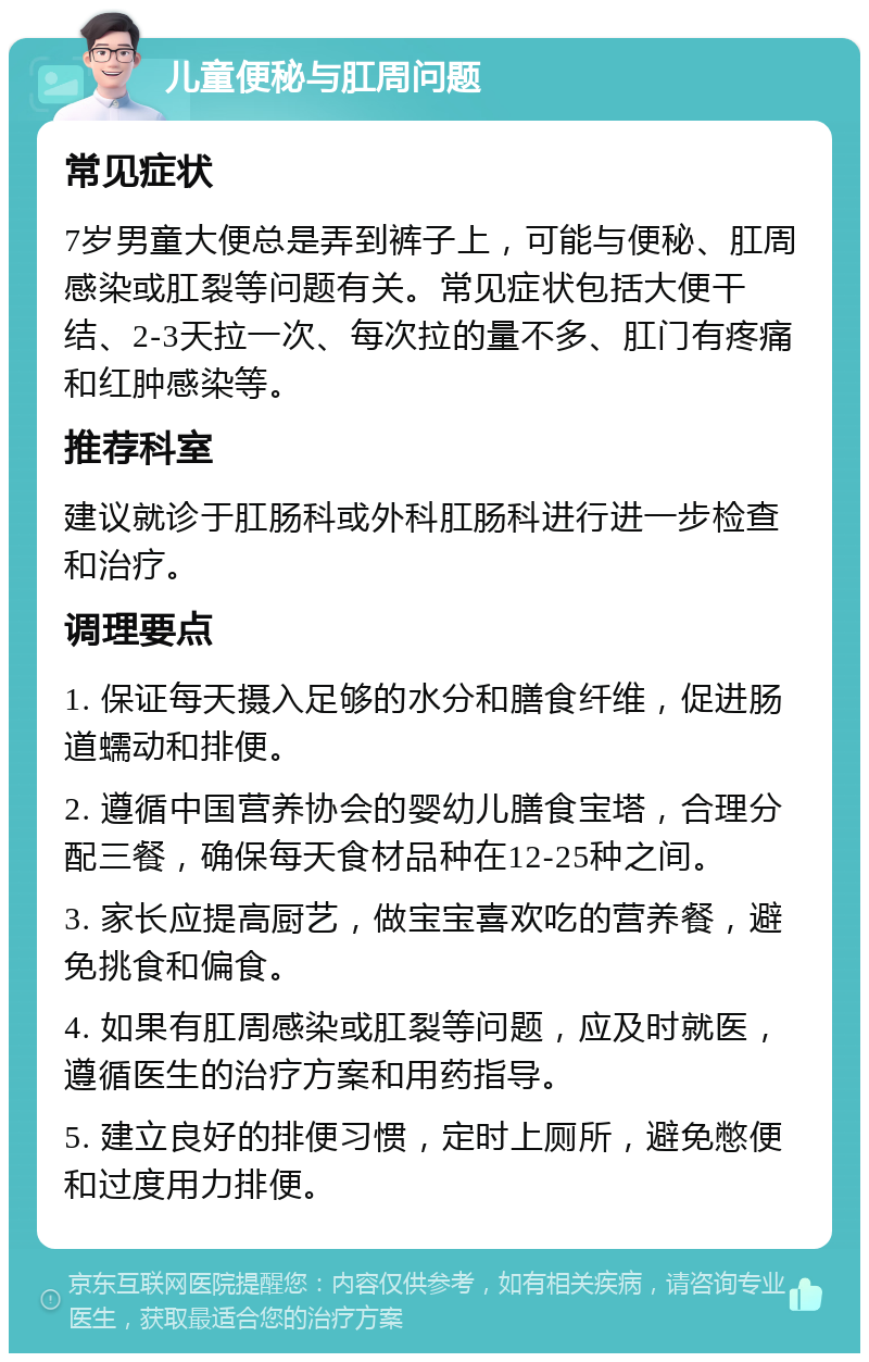 儿童便秘与肛周问题 常见症状 7岁男童大便总是弄到裤子上，可能与便秘、肛周感染或肛裂等问题有关。常见症状包括大便干结、2-3天拉一次、每次拉的量不多、肛门有疼痛和红肿感染等。 推荐科室 建议就诊于肛肠科或外科肛肠科进行进一步检查和治疗。 调理要点 1. 保证每天摄入足够的水分和膳食纤维，促进肠道蠕动和排便。 2. 遵循中国营养协会的婴幼儿膳食宝塔，合理分配三餐，确保每天食材品种在12-25种之间。 3. 家长应提高厨艺，做宝宝喜欢吃的营养餐，避免挑食和偏食。 4. 如果有肛周感染或肛裂等问题，应及时就医，遵循医生的治疗方案和用药指导。 5. 建立良好的排便习惯，定时上厕所，避免憋便和过度用力排便。