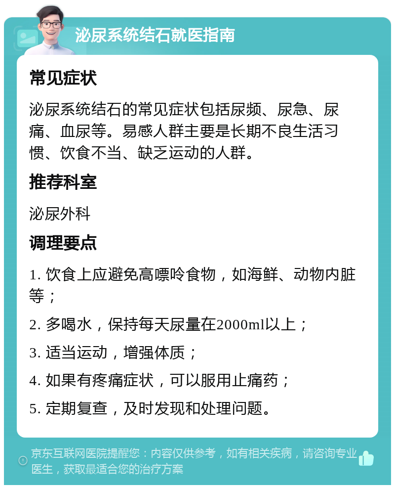 泌尿系统结石就医指南 常见症状 泌尿系统结石的常见症状包括尿频、尿急、尿痛、血尿等。易感人群主要是长期不良生活习惯、饮食不当、缺乏运动的人群。 推荐科室 泌尿外科 调理要点 1. 饮食上应避免高嘌呤食物，如海鲜、动物内脏等； 2. 多喝水，保持每天尿量在2000ml以上； 3. 适当运动，增强体质； 4. 如果有疼痛症状，可以服用止痛药； 5. 定期复查，及时发现和处理问题。