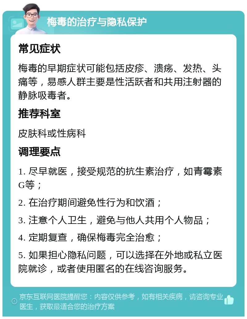 梅毒的治疗与隐私保护 常见症状 梅毒的早期症状可能包括皮疹、溃疡、发热、头痛等，易感人群主要是性活跃者和共用注射器的静脉吸毒者。 推荐科室 皮肤科或性病科 调理要点 1. 尽早就医，接受规范的抗生素治疗，如青霉素G等； 2. 在治疗期间避免性行为和饮酒； 3. 注意个人卫生，避免与他人共用个人物品； 4. 定期复查，确保梅毒完全治愈； 5. 如果担心隐私问题，可以选择在外地或私立医院就诊，或者使用匿名的在线咨询服务。