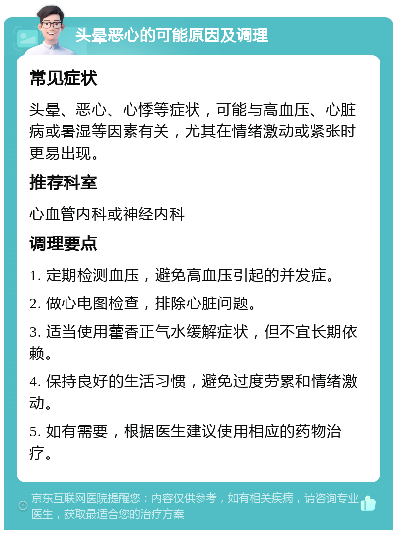 头晕恶心的可能原因及调理 常见症状 头晕、恶心、心悸等症状，可能与高血压、心脏病或暑湿等因素有关，尤其在情绪激动或紧张时更易出现。 推荐科室 心血管内科或神经内科 调理要点 1. 定期检测血压，避免高血压引起的并发症。 2. 做心电图检查，排除心脏问题。 3. 适当使用藿香正气水缓解症状，但不宜长期依赖。 4. 保持良好的生活习惯，避免过度劳累和情绪激动。 5. 如有需要，根据医生建议使用相应的药物治疗。