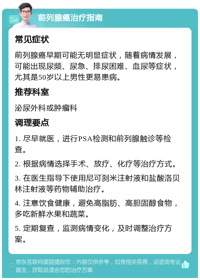 前列腺癌治疗指南 常见症状 前列腺癌早期可能无明显症状，随着病情发展，可能出现尿频、尿急、排尿困难、血尿等症状，尤其是50岁以上男性更易患病。 推荐科室 泌尿外科或肿瘤科 调理要点 1. 尽早就医，进行PSA检测和前列腺触诊等检查。 2. 根据病情选择手术、放疗、化疗等治疗方式。 3. 在医生指导下使用尼可刹米注射液和盐酸洛贝林注射液等药物辅助治疗。 4. 注意饮食健康，避免高脂肪、高胆固醇食物，多吃新鲜水果和蔬菜。 5. 定期复查，监测病情变化，及时调整治疗方案。