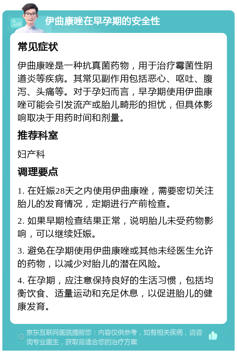 伊曲康唑在早孕期的安全性 常见症状 伊曲康唑是一种抗真菌药物，用于治疗霉菌性阴道炎等疾病。其常见副作用包括恶心、呕吐、腹泻、头痛等。对于孕妇而言，早孕期使用伊曲康唑可能会引发流产或胎儿畸形的担忧，但具体影响取决于用药时间和剂量。 推荐科室 妇产科 调理要点 1. 在妊娠28天之内使用伊曲康唑，需要密切关注胎儿的发育情况，定期进行产前检查。 2. 如果早期检查结果正常，说明胎儿未受药物影响，可以继续妊娠。 3. 避免在孕期使用伊曲康唑或其他未经医生允许的药物，以减少对胎儿的潜在风险。 4. 在孕期，应注意保持良好的生活习惯，包括均衡饮食、适量运动和充足休息，以促进胎儿的健康发育。