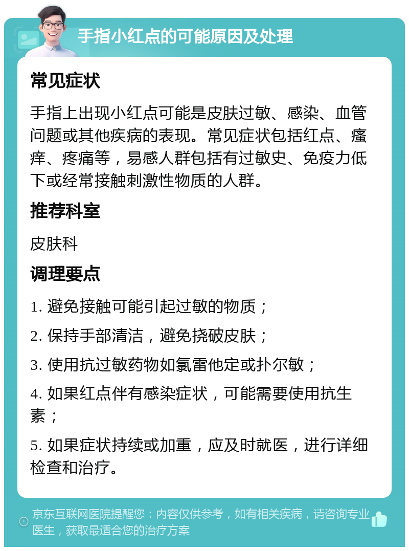 手指小红点的可能原因及处理 常见症状 手指上出现小红点可能是皮肤过敏、感染、血管问题或其他疾病的表现。常见症状包括红点、瘙痒、疼痛等，易感人群包括有过敏史、免疫力低下或经常接触刺激性物质的人群。 推荐科室 皮肤科 调理要点 1. 避免接触可能引起过敏的物质； 2. 保持手部清洁，避免挠破皮肤； 3. 使用抗过敏药物如氯雷他定或扑尔敏； 4. 如果红点伴有感染症状，可能需要使用抗生素； 5. 如果症状持续或加重，应及时就医，进行详细检查和治疗。