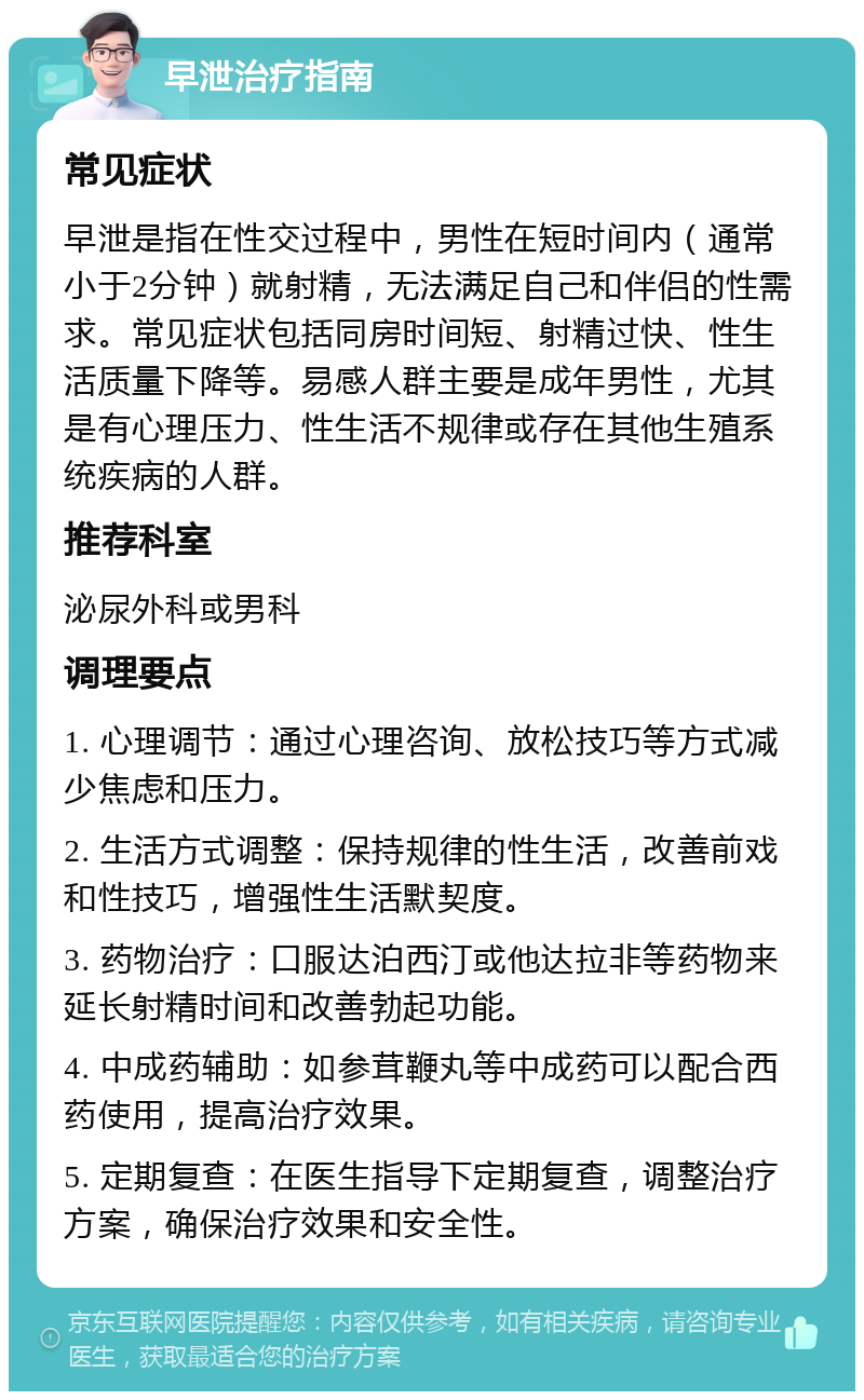 早泄治疗指南 常见症状 早泄是指在性交过程中，男性在短时间内（通常小于2分钟）就射精，无法满足自己和伴侣的性需求。常见症状包括同房时间短、射精过快、性生活质量下降等。易感人群主要是成年男性，尤其是有心理压力、性生活不规律或存在其他生殖系统疾病的人群。 推荐科室 泌尿外科或男科 调理要点 1. 心理调节：通过心理咨询、放松技巧等方式减少焦虑和压力。 2. 生活方式调整：保持规律的性生活，改善前戏和性技巧，增强性生活默契度。 3. 药物治疗：口服达泊西汀或他达拉非等药物来延长射精时间和改善勃起功能。 4. 中成药辅助：如参茸鞭丸等中成药可以配合西药使用，提高治疗效果。 5. 定期复查：在医生指导下定期复查，调整治疗方案，确保治疗效果和安全性。