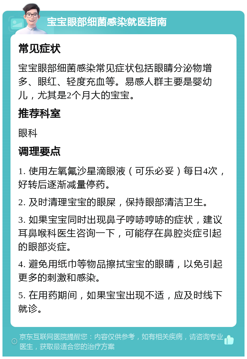 宝宝眼部细菌感染就医指南 常见症状 宝宝眼部细菌感染常见症状包括眼睛分泌物增多、眼红、轻度充血等。易感人群主要是婴幼儿，尤其是2个月大的宝宝。 推荐科室 眼科 调理要点 1. 使用左氧氟沙星滴眼液（可乐必妥）每日4次，好转后逐渐减量停药。 2. 及时清理宝宝的眼屎，保持眼部清洁卫生。 3. 如果宝宝同时出现鼻子哼哧哼哧的症状，建议耳鼻喉科医生咨询一下，可能存在鼻腔炎症引起的眼部炎症。 4. 避免用纸巾等物品擦拭宝宝的眼睛，以免引起更多的刺激和感染。 5. 在用药期间，如果宝宝出现不适，应及时线下就诊。