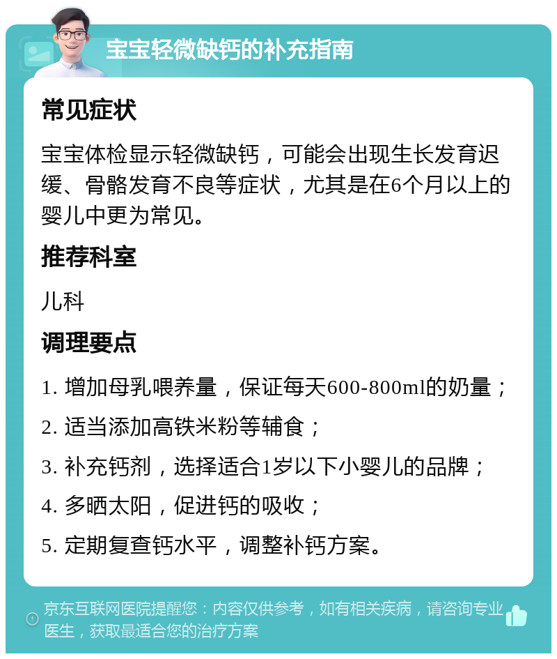 宝宝轻微缺钙的补充指南 常见症状 宝宝体检显示轻微缺钙，可能会出现生长发育迟缓、骨骼发育不良等症状，尤其是在6个月以上的婴儿中更为常见。 推荐科室 儿科 调理要点 1. 增加母乳喂养量，保证每天600-800ml的奶量； 2. 适当添加高铁米粉等辅食； 3. 补充钙剂，选择适合1岁以下小婴儿的品牌； 4. 多晒太阳，促进钙的吸收； 5. 定期复查钙水平，调整补钙方案。