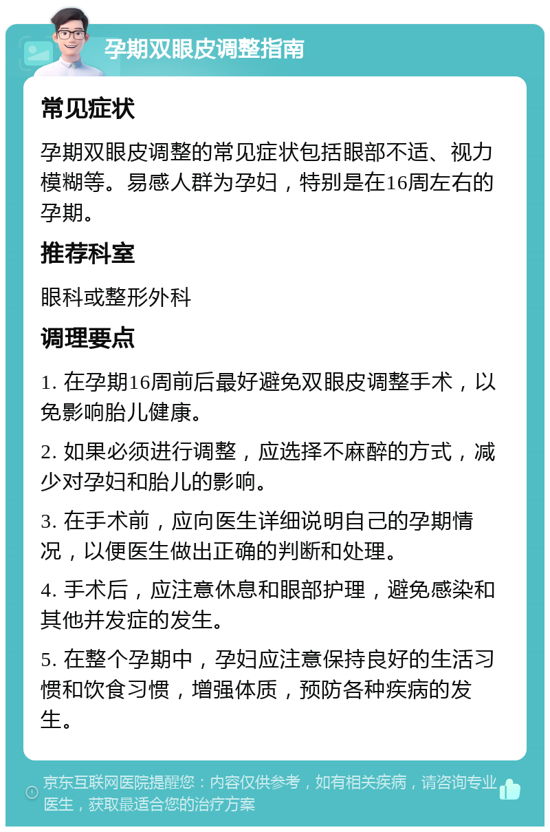 孕期双眼皮调整指南 常见症状 孕期双眼皮调整的常见症状包括眼部不适、视力模糊等。易感人群为孕妇，特别是在16周左右的孕期。 推荐科室 眼科或整形外科 调理要点 1. 在孕期16周前后最好避免双眼皮调整手术，以免影响胎儿健康。 2. 如果必须进行调整，应选择不麻醉的方式，减少对孕妇和胎儿的影响。 3. 在手术前，应向医生详细说明自己的孕期情况，以便医生做出正确的判断和处理。 4. 手术后，应注意休息和眼部护理，避免感染和其他并发症的发生。 5. 在整个孕期中，孕妇应注意保持良好的生活习惯和饮食习惯，增强体质，预防各种疾病的发生。