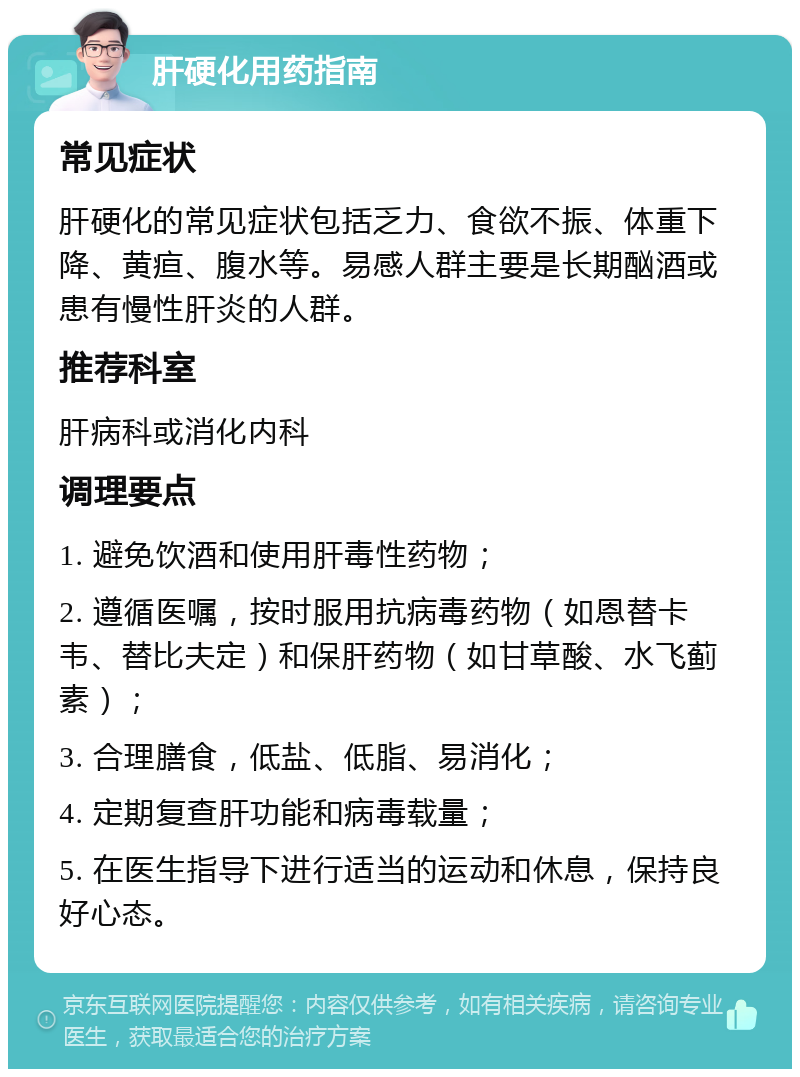 肝硬化用药指南 常见症状 肝硬化的常见症状包括乏力、食欲不振、体重下降、黄疸、腹水等。易感人群主要是长期酗酒或患有慢性肝炎的人群。 推荐科室 肝病科或消化内科 调理要点 1. 避免饮酒和使用肝毒性药物； 2. 遵循医嘱，按时服用抗病毒药物（如恩替卡韦、替比夫定）和保肝药物（如甘草酸、水飞蓟素）； 3. 合理膳食，低盐、低脂、易消化； 4. 定期复查肝功能和病毒载量； 5. 在医生指导下进行适当的运动和休息，保持良好心态。