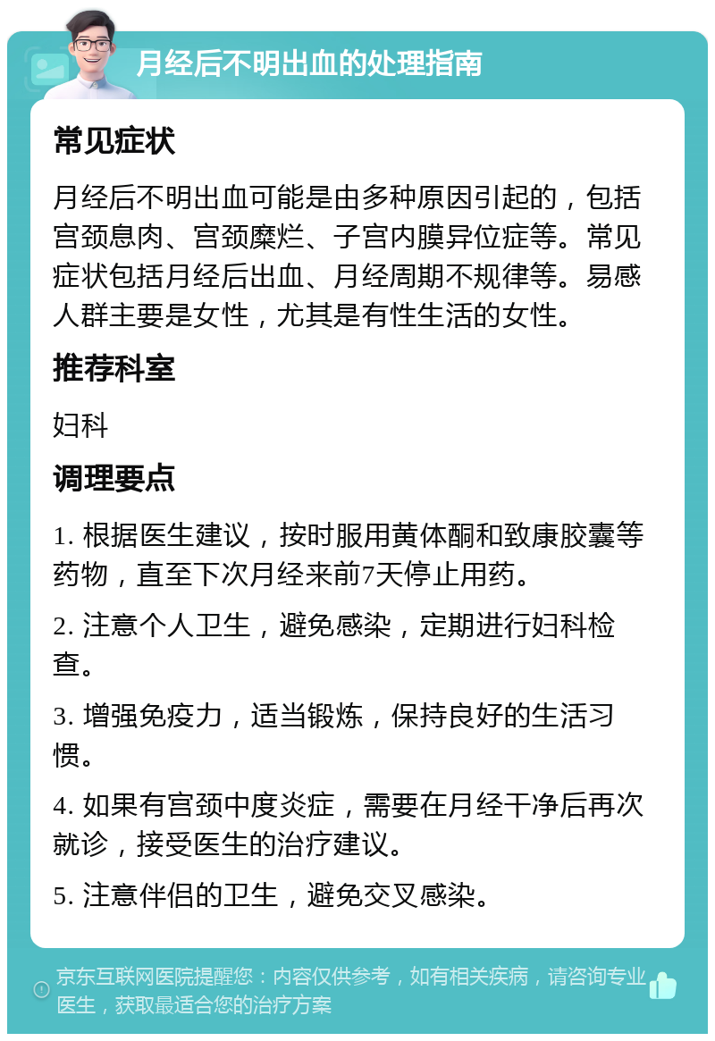 月经后不明出血的处理指南 常见症状 月经后不明出血可能是由多种原因引起的，包括宫颈息肉、宫颈糜烂、子宫内膜异位症等。常见症状包括月经后出血、月经周期不规律等。易感人群主要是女性，尤其是有性生活的女性。 推荐科室 妇科 调理要点 1. 根据医生建议，按时服用黄体酮和致康胶囊等药物，直至下次月经来前7天停止用药。 2. 注意个人卫生，避免感染，定期进行妇科检查。 3. 增强免疫力，适当锻炼，保持良好的生活习惯。 4. 如果有宫颈中度炎症，需要在月经干净后再次就诊，接受医生的治疗建议。 5. 注意伴侣的卫生，避免交叉感染。