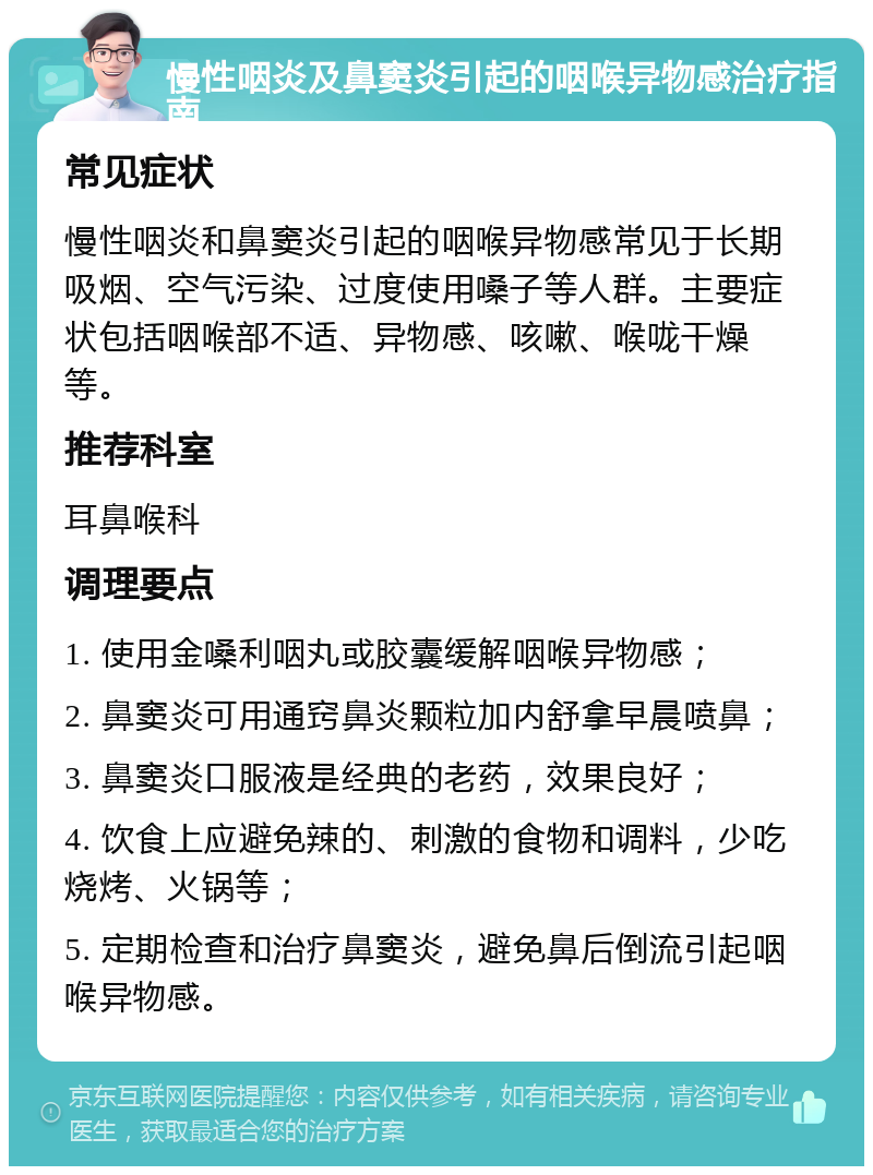 慢性咽炎及鼻窦炎引起的咽喉异物感治疗指南 常见症状 慢性咽炎和鼻窦炎引起的咽喉异物感常见于长期吸烟、空气污染、过度使用嗓子等人群。主要症状包括咽喉部不适、异物感、咳嗽、喉咙干燥等。 推荐科室 耳鼻喉科 调理要点 1. 使用金嗓利咽丸或胶囊缓解咽喉异物感； 2. 鼻窦炎可用通窍鼻炎颗粒加内舒拿早晨喷鼻； 3. 鼻窦炎口服液是经典的老药，效果良好； 4. 饮食上应避免辣的、刺激的食物和调料，少吃烧烤、火锅等； 5. 定期检查和治疗鼻窦炎，避免鼻后倒流引起咽喉异物感。